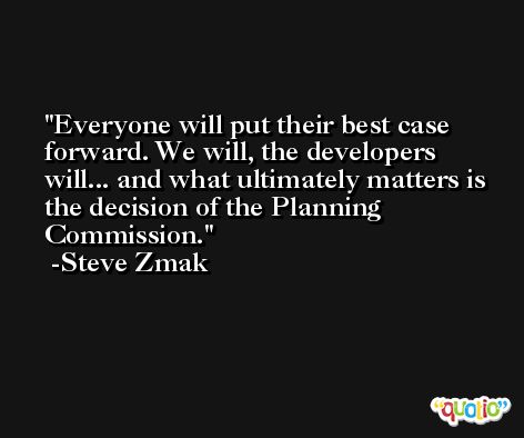 Everyone will put their best case forward. We will, the developers will... and what ultimately matters is the decision of the Planning Commission. -Steve Zmak