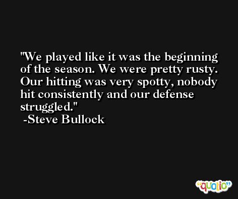We played like it was the beginning of the season. We were pretty rusty. Our hitting was very spotty, nobody hit consistently and our defense struggled. -Steve Bullock