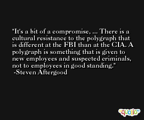 It's a bit of a compromise, ... There is a cultural resistance to the polygraph that is different at the FBI than at the CIA. A polygraph is something that is given to new employees and suspected criminals, not to employees in good standing. -Steven Aftergood