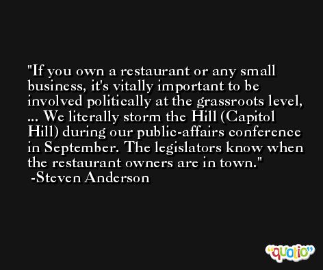 If you own a restaurant or any small business, it's vitally important to be involved politically at the grassroots level, ... We literally storm the Hill (Capitol Hill) during our public-affairs conference in September. The legislators know when the restaurant owners are in town. -Steven Anderson