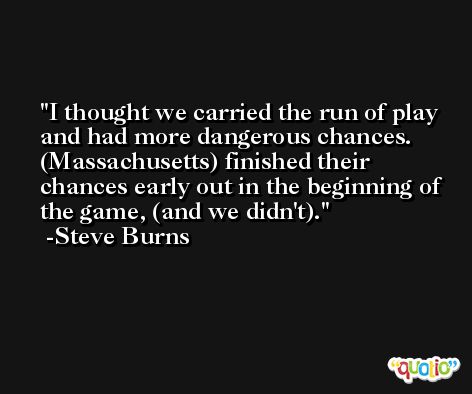 I thought we carried the run of play and had more dangerous chances. (Massachusetts) finished their chances early out in the beginning of the game, (and we didn't). -Steve Burns