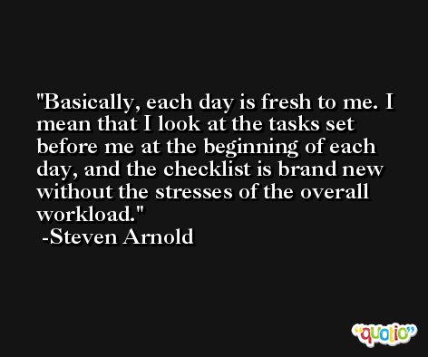 Basically, each day is fresh to me. I mean that I look at the tasks set before me at the beginning of each day, and the checklist is brand new without the stresses of the overall workload. -Steven Arnold