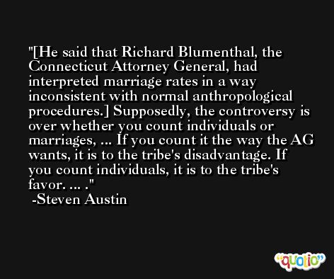 [He said that Richard Blumenthal, the Connecticut Attorney General, had interpreted marriage rates in a way inconsistent with normal anthropological procedures.] Supposedly, the controversy is over whether you count individuals or marriages, ... If you count it the way the AG wants, it is to the tribe's disadvantage. If you count individuals, it is to the tribe's favor. ... . -Steven Austin