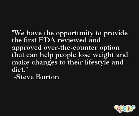 We have the opportunity to provide the first FDA reviewed and approved over-the-counter option that can help people lose weight and make changes to their lifestyle and diet. -Steve Burton