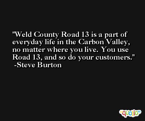 Weld County Road 13 is a part of everyday life in the Carbon Valley, no matter where you live. You use Road 13, and so do your customers. -Steve Burton