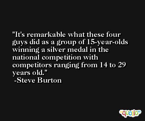 It's remarkable what these four guys did as a group of 15-year-olds winning a silver medal in the national competition with competitors ranging from 14 to 29 years old. -Steve Burton