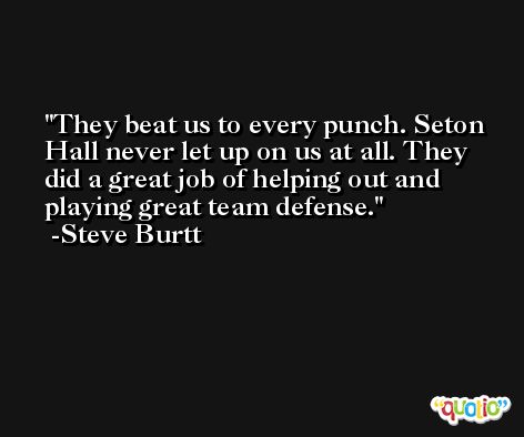 They beat us to every punch. Seton Hall never let up on us at all. They did a great job of helping out and playing great team defense. -Steve Burtt