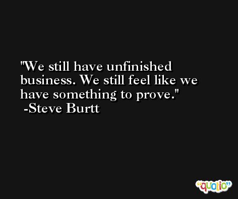 We still have unfinished business. We still feel like we have something to prove. -Steve Burtt
