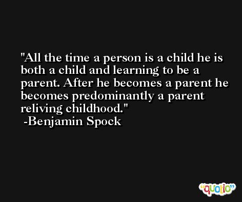 All the time a person is a child he is both a child and learning to be a parent. After he becomes a parent he becomes predominantly a parent reliving childhood. -Benjamin Spock