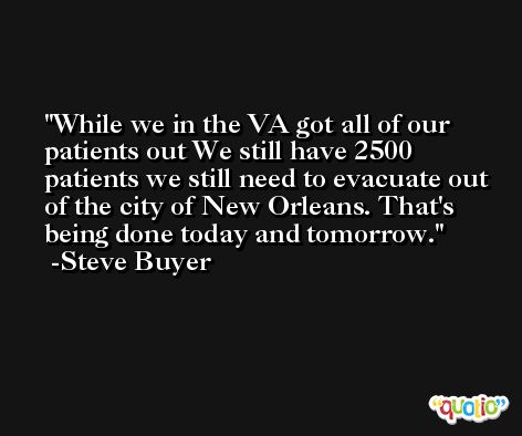 While we in the VA got all of our patients out We still have 2500 patients we still need to evacuate out of the city of New Orleans. That's being done today and tomorrow. -Steve Buyer