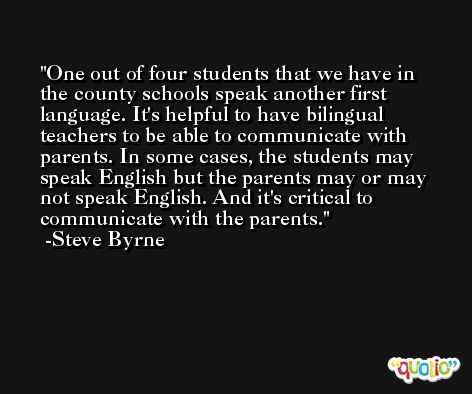 One out of four students that we have in the county schools speak another first language. It's helpful to have bilingual teachers to be able to communicate with parents. In some cases, the students may speak English but the parents may or may not speak English. And it's critical to communicate with the parents. -Steve Byrne