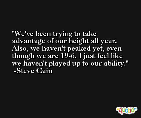 We've been trying to take advantage of our height all year. Also, we haven't peaked yet, even though we are 19-6. I just feel like we haven't played up to our ability. -Steve Cain