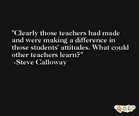 Clearly those teachers had made and were making a difference in those students' attitudes. What could other teachers learn? -Steve Calloway