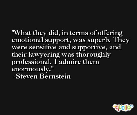What they did, in terms of offering emotional support, was superb. They were sensitive and supportive, and their lawyering was thoroughly professional. I admire them enormously. -Steven Bernstein