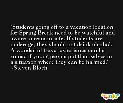 Students going off to a vacation location for Spring Break need to be watchful and aware to remain safe. If students are underage, they should not drink alcohol. A wonderful travel experience can be ruined if young people put themselves in a situation where they can be harmed. -Steven Bloch