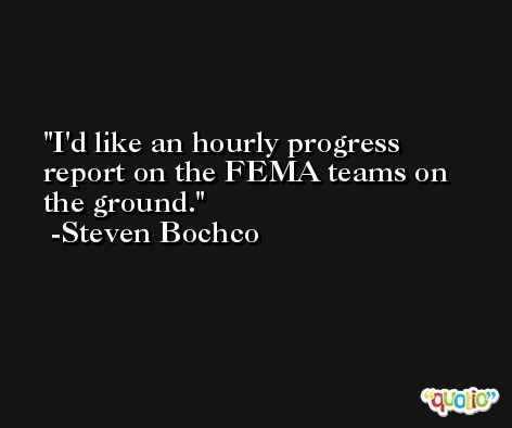 I'd like an hourly progress report on the FEMA teams on the ground. -Steven Bochco