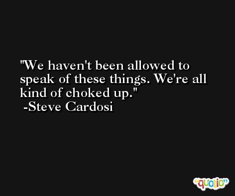 We haven't been allowed to speak of these things. We're all kind of choked up. -Steve Cardosi