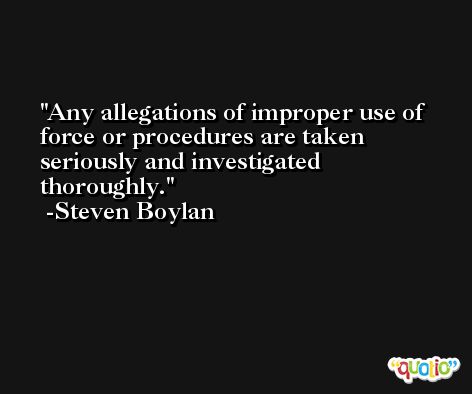 Any allegations of improper use of force or procedures are taken seriously and investigated thoroughly. -Steven Boylan