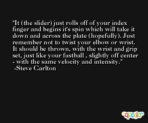 It (the slider) just rolls off of your index finger and begins it's spin which will take it down and across the plate (hopefully). Just remember not to twist your elbow or wrist. It should be thrown, with the wrist and grip set, just like your fastball , slightly off center - with the same velocity and intensity. -Steve Carlton