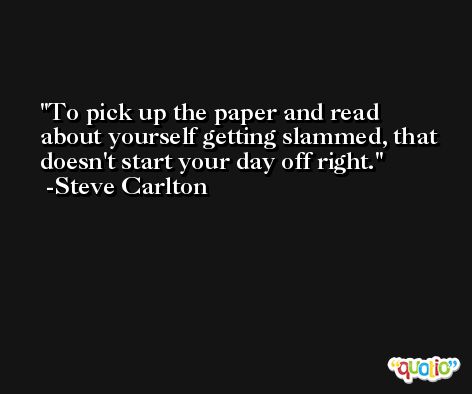 To pick up the paper and read about yourself getting slammed, that doesn't start your day off right. -Steve Carlton