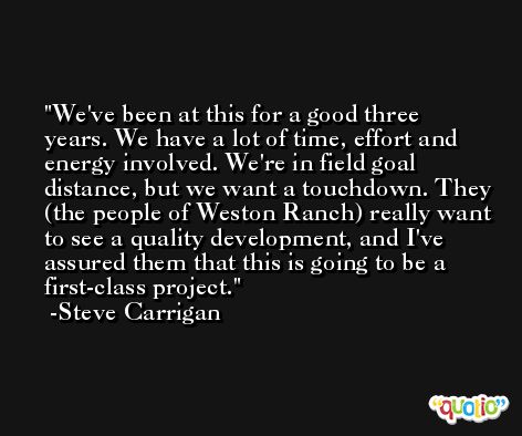 We've been at this for a good three years. We have a lot of time, effort and energy involved. We're in field goal distance, but we want a touchdown. They (the people of Weston Ranch) really want to see a quality development, and I've assured them that this is going to be a first-class project. -Steve Carrigan