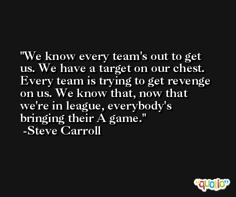 We know every team's out to get us. We have a target on our chest. Every team is trying to get revenge on us. We know that, now that we're in league, everybody's bringing their A game. -Steve Carroll