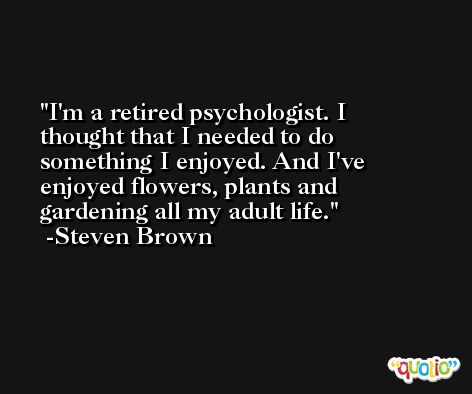 I'm a retired psychologist. I thought that I needed to do something I enjoyed. And I've enjoyed flowers, plants and gardening all my adult life. -Steven Brown