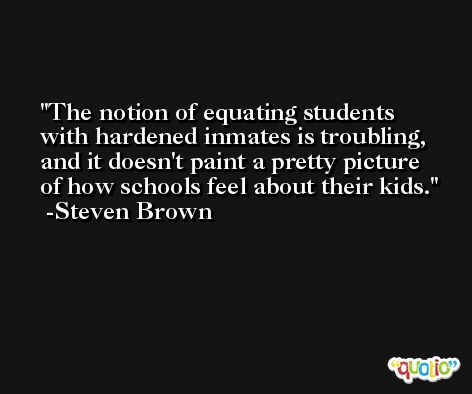 The notion of equating students with hardened inmates is troubling, and it doesn't paint a pretty picture of how schools feel about their kids. -Steven Brown