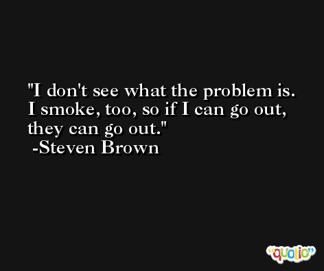 I don't see what the problem is. I smoke, too, so if I can go out, they can go out. -Steven Brown