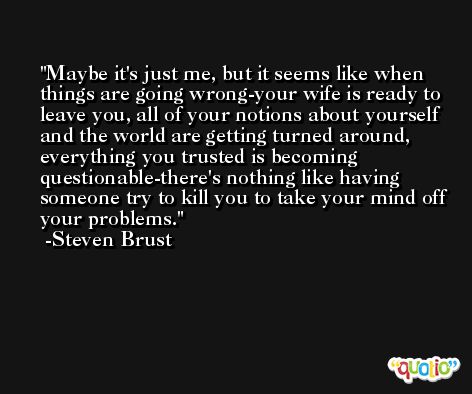Maybe it's just me, but it seems like when things are going wrong-your wife is ready to leave you, all of your notions about yourself and the world are getting turned around, everything you trusted is becoming questionable-there's nothing like having someone try to kill you to take your mind off your problems. -Steven Brust