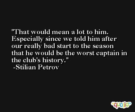 That would mean a lot to him. Especially since we told him after our really bad start to the season that he would be the worst captain in the club's history. -Stilian Petrov