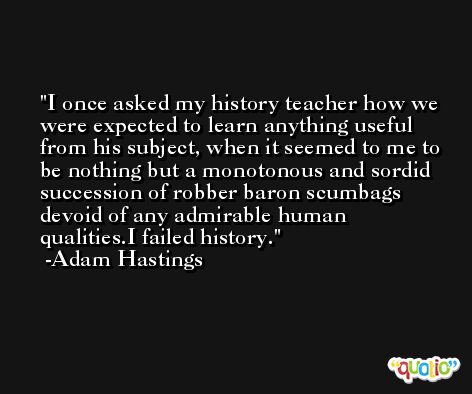 I once asked my history teacher how we were expected to learn anything useful from his subject, when it seemed to me to be nothing but a monotonous and sordid succession of robber baron scumbags devoid of any admirable human qualities.I failed history. -Adam Hastings