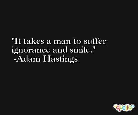 It takes a man to suffer ignorance and smile. -Adam Hastings