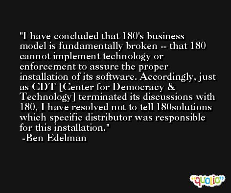 I have concluded that 180's business model is fundamentally broken -- that 180 cannot implement technology or enforcement to assure the proper installation of its software. Accordingly, just as CDT [Center for Democracy & Technology] terminated its discussions with 180, I have resolved not to tell 180solutions which specific distributor was responsible for this installation. -Ben Edelman