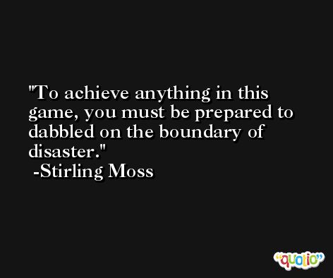 To achieve anything in this game, you must be prepared to dabbled on the boundary of disaster. -Stirling Moss