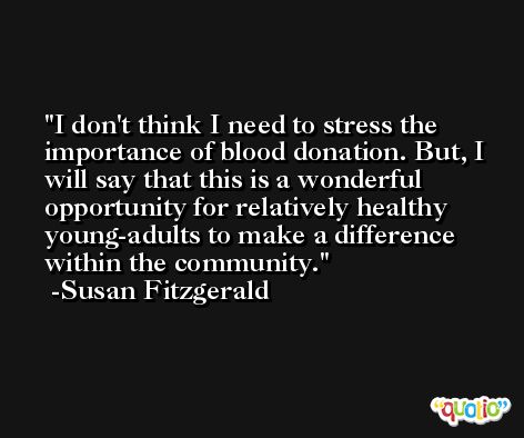 I don't think I need to stress the importance of blood donation. But, I will say that this is a wonderful opportunity for relatively healthy young-adults to make a difference within the community. -Susan Fitzgerald
