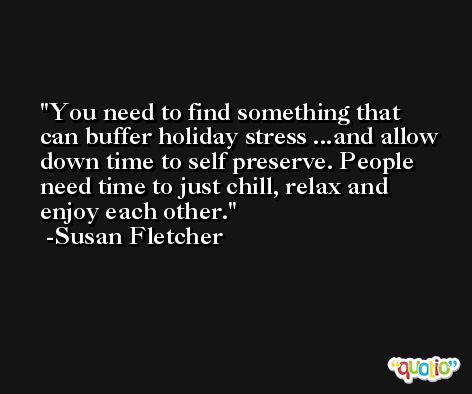 You need to find something that can buffer holiday stress ...and allow down time to self preserve. People need time to just chill, relax and enjoy each other. -Susan Fletcher