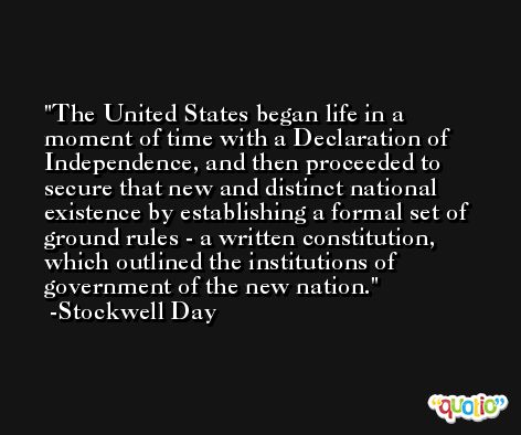 The United States began life in a moment of time with a Declaration of Independence, and then proceeded to secure that new and distinct national existence by establishing a formal set of ground rules - a written constitution, which outlined the institutions of government of the new nation. -Stockwell Day