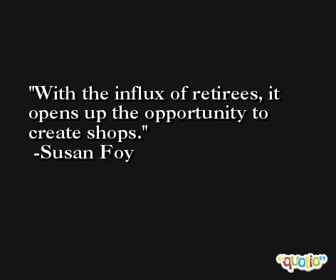 With the influx of retirees, it opens up the opportunity to create shops. -Susan Foy