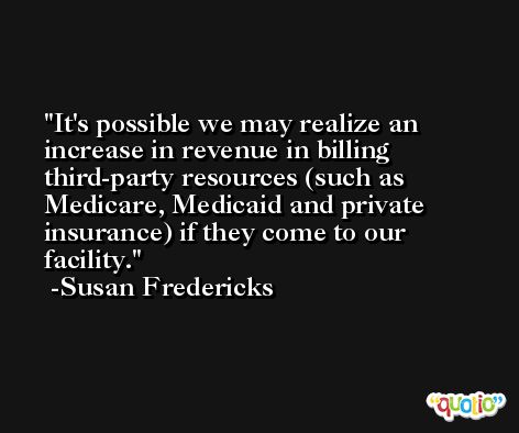 It's possible we may realize an increase in revenue in billing third-party resources (such as Medicare, Medicaid and private insurance) if they come to our facility. -Susan Fredericks