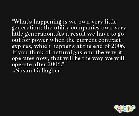 What's happening is we own very little generation; the utility companies own very little generation. As a result we have to go out for power when the current contract expires, which happens at the end of 2006. If you think of natural gas and the way it operates now, that will be the way we will operate after 2006. -Susan Gallagher