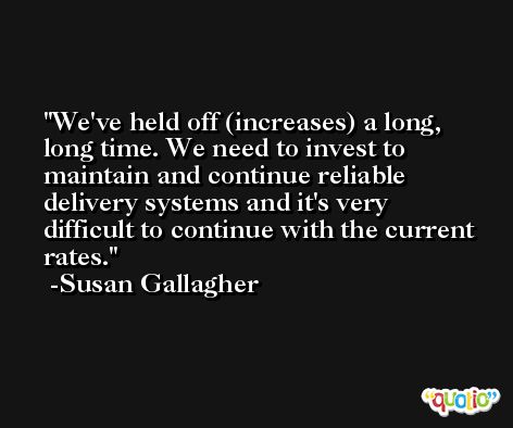 We've held off (increases) a long, long time. We need to invest to maintain and continue reliable delivery systems and it's very difficult to continue with the current rates. -Susan Gallagher