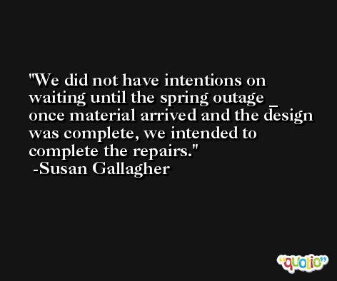 We did not have intentions on waiting until the spring outage _ once material arrived and the design was complete, we intended to complete the repairs. -Susan Gallagher