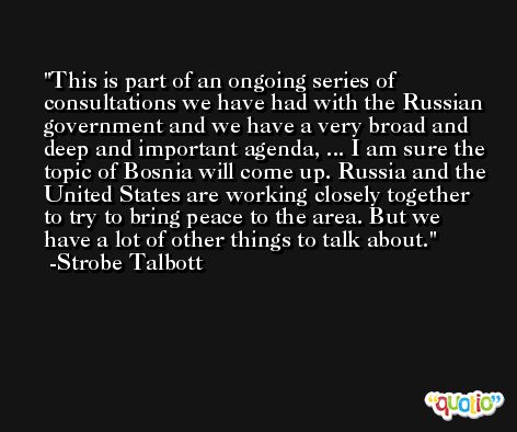 This is part of an ongoing series of consultations we have had with the Russian government and we have a very broad and deep and important agenda, ... I am sure the topic of Bosnia will come up. Russia and the United States are working closely together to try to bring peace to the area. But we have a lot of other things to talk about. -Strobe Talbott