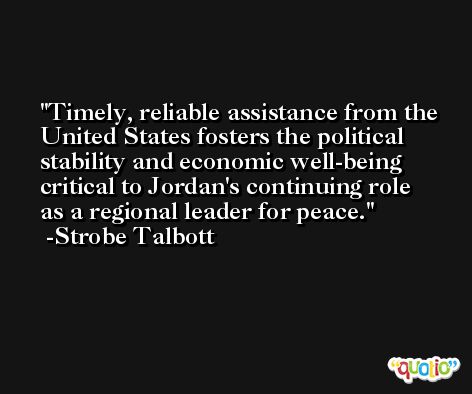 Timely, reliable assistance from the United States fosters the political stability and economic well-being critical to Jordan's continuing role as a regional leader for peace. -Strobe Talbott