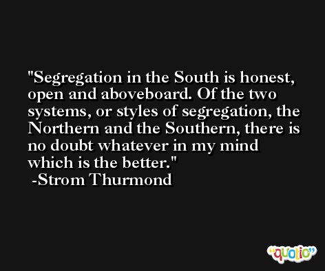 Segregation in the South is honest, open and aboveboard. Of the two systems, or styles of segregation, the Northern and the Southern, there is no doubt whatever in my mind which is the better. -Strom Thurmond