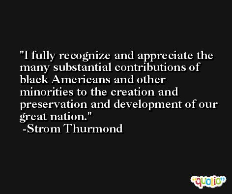 I fully recognize and appreciate the many substantial contributions of black Americans and other minorities to the creation and preservation and development of our great nation. -Strom Thurmond