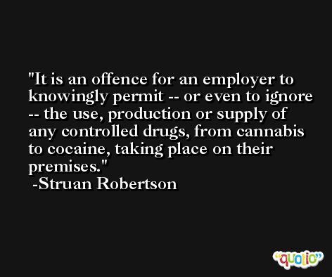 It is an offence for an employer to knowingly permit -- or even to ignore -- the use, production or supply of any controlled drugs, from cannabis to cocaine, taking place on their premises. -Struan Robertson