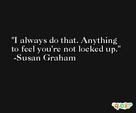 I always do that. Anything to feel you're not locked up. -Susan Graham