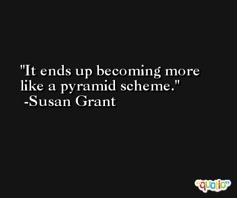 It ends up becoming more like a pyramid scheme. -Susan Grant
